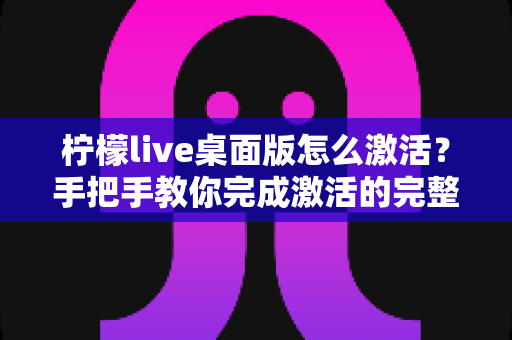 柠檬live桌面版怎么激活?手把手教你完成激活的完整指南与避坑技巧 柠檬live桌面版怎么激活?手把手教你完成激活的完整指南与避坑技巧