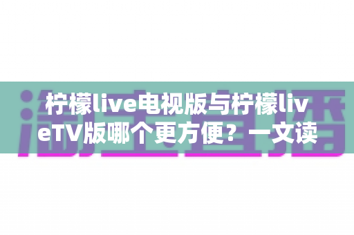 柠檬live电视版与柠檬liveTV版哪个更方便?一文读懂两款版本的核心差异与选择指南 柠檬live电视版与柠檬liveTV版哪个更方便?一文读懂两款版本的核心差异与选择指南