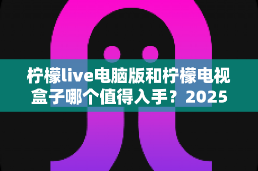 柠檬live电脑版和柠檬电视盒子哪个值得入手?2025年超全对比选购指南,帮你一次选对不踩坑 柠檬live电脑版和柠檬电视盒子哪个值得入手?2025年超全对比选购指南,帮你一次选对不踩坑
