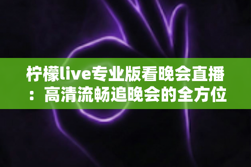 柠檬live专业版看晚会直播:高清流畅追晚会的全方位实用指南 柠檬live专业版看晚会直播:高清流畅追晚会的全方位实用指南