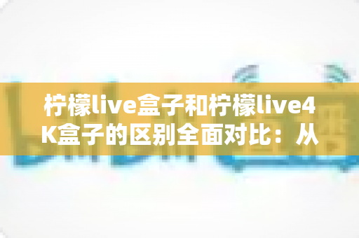柠檬live盒子和柠檬live4K盒子的区别全面对比:从画质、配置到选购指南,一文帮你选对电视盒子 柠檬live盒子和柠檬live4K盒子的区别全面对比:从画质、配置到选购指南,一文帮你选对电视盒子