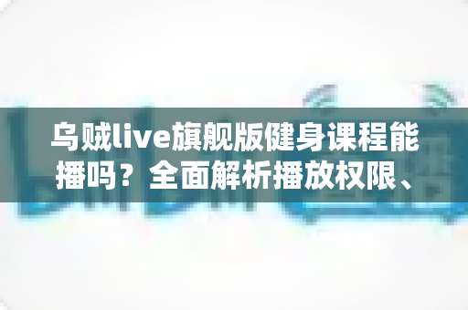 乌贼live旗舰版健身课程能播吗?全面解析播放权限、常见故障与实用解决方案 乌贼live旗舰版健身课程能播吗?全面解析播放权限、常见故障与实用解决方案