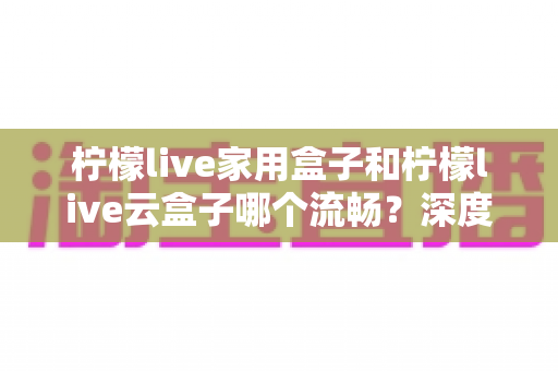 柠檬live家用盒子和柠檬live云盒子哪个流畅？深度实测对比帮你选对不踩坑