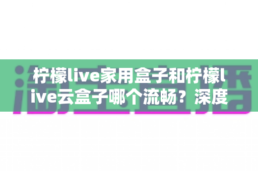 柠檬live家用盒子和柠檬live云盒子哪个流畅？深度实测对比帮你选对不踩坑