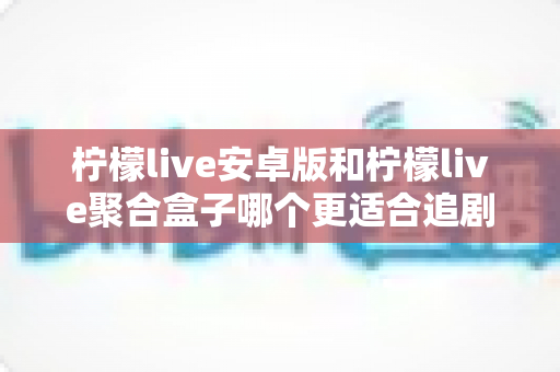 柠檬live安卓版和柠檬live聚合盒子哪个更适合追剧？全方位深度对比解析，帮你找到最称心的追剧神器