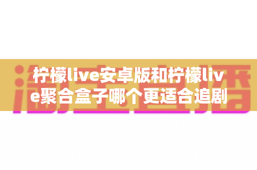 柠檬live安卓版和柠檬live聚合盒子哪个更适合追剧？全方位深度对比解析，帮你找到最称心的追剧神器