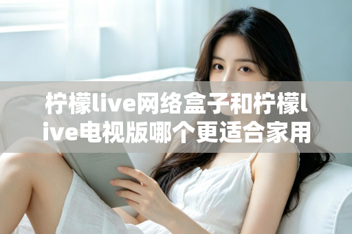柠檬live网络盒子和柠檬live电视版哪个更适合家用?一文读懂家庭观影设备选购全攻略 柠檬live网络盒子和柠檬live电视版哪个更适合家用?一文读懂家庭观影设备选购全攻略