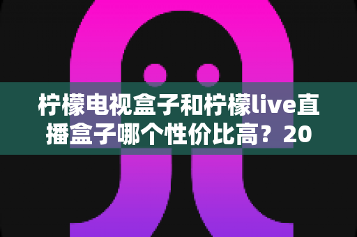柠檬电视盒子和柠檬live直播盒子哪个性价比高?2025年深度选购指南与真实对比分析 柠檬电视盒子和柠檬live直播盒子哪个性价比高?2025年深度选购指南与真实对比分析