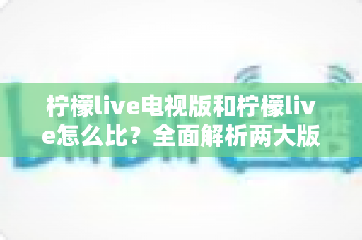 柠檬live电视版和柠檬live怎么比？全面解析两大版本差异，帮你找到最适合的观看方式