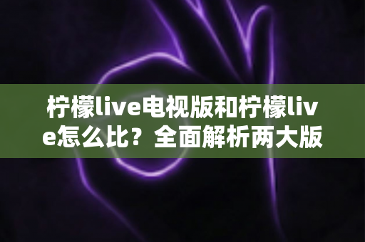 柠檬live电视版和柠檬live怎么比？全面解析两大版本差异，帮你找到最适合的观看方式