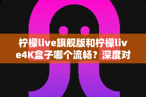 柠檬live旗舰版和柠檬live4K盒子哪个流畅？深度对比评测助你选购不踩坑