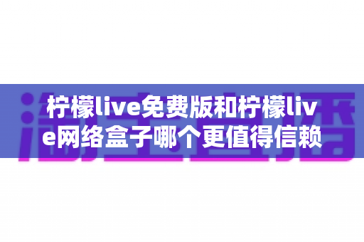 柠檬live免费版和柠檬live网络盒子哪个更值得信赖？全方位深度对比与实用选购指南