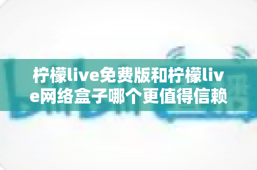 柠檬live免费版和柠檬live网络盒子哪个更值得信赖？全方位深度对比与实用选购指南