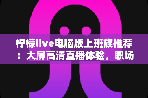 柠檬live电脑版上班族推荐:大屏高清直播体验,职场休闲时光的贴心之选 柠檬live电脑版上班族推荐:大屏高清直播体验,职场休闲时光的贴心之选