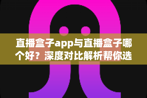 直播盒子app与直播盒子哪个好？深度对比解析帮你选出最合适的观影方案