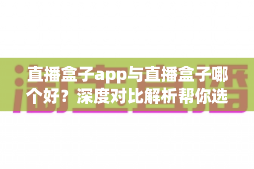 直播盒子app与直播盒子哪个好？深度对比解析帮你选出最合适的观影方案