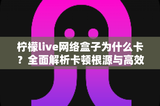 柠檬live网络盒子为什么卡?全面解析卡顿根源与高效优化方案,助你重回流畅观影体验 柠檬live网络盒子为什么卡?全面解析卡顿根源与高效优化方案,助你重回流畅观影体验