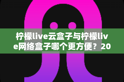 柠檬live云盒子与柠檬live网络盒子哪个更方便?2025最新选购指南帮你一次看懂 柠檬live云盒子与柠檬live网络盒子哪个更方便?2025最新选购指南帮你一次看懂