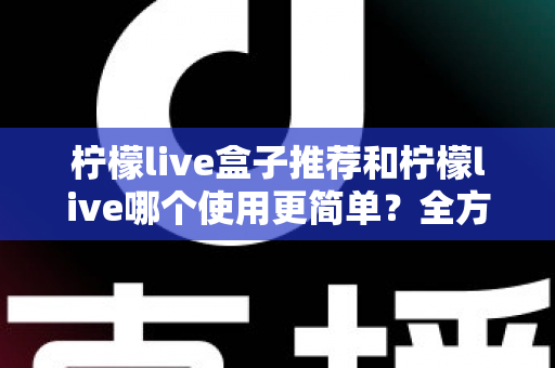 柠檬live盒子推荐和柠檬live哪个使用更简单?全方位对比解析帮你轻松选对不踩坑 柠檬live盒子推荐和柠檬live哪个使用更简单?全方位对比解析帮你轻松选对不踩坑
