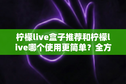 柠檬live盒子推荐和柠檬live哪个使用更简单?全方位对比解析帮你轻松选对不踩坑 柠檬live盒子推荐和柠檬live哪个使用更简单?全方位对比解析帮你轻松选对不踩坑