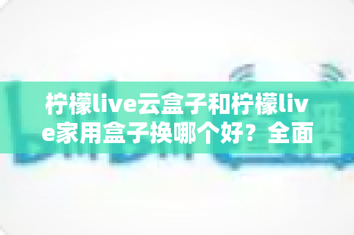 柠檬live云盒子和柠檬live家用盒子换哪个好?全面对比选购指南助你轻松决策 柠檬live云盒子和柠檬live家用盒子换哪个好?全面对比选购指南助你轻松决策