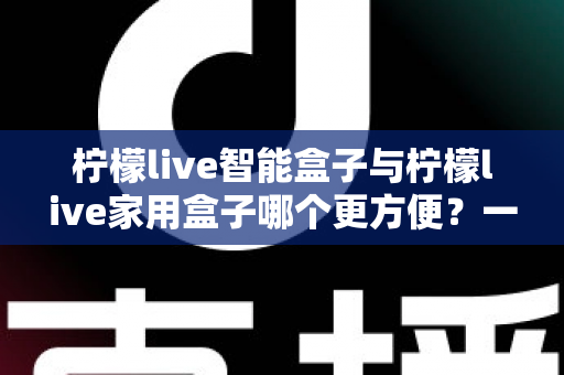 柠檬live智能盒子与柠檬live家用盒子哪个更方便?一篇讲透选购真相的深度对比指南 柠檬live智能盒子与柠檬live家用盒子哪个更方便?一篇讲透选购真相的深度对比指南