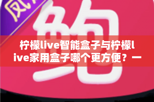 柠檬live智能盒子与柠檬live家用盒子哪个更方便?一篇讲透选购真相的深度对比指南 柠檬live智能盒子与柠檬live家用盒子哪个更方便?一篇讲透选购真相的深度对比指南