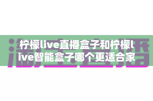 柠檬live直播盒子和柠檬live智能盒子哪个更适合家用？家用电视盒子深度对比与选购指南