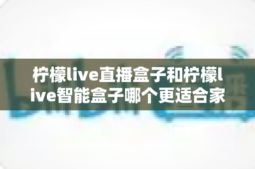 柠檬live直播盒子和柠檬live智能盒子哪个更适合家用？家用电视盒子深度对比与选购指南