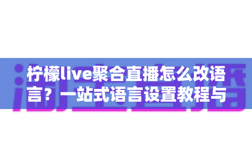 柠檬live聚合直播怎么改语言?一站式语言设置教程与实用技巧全攻略 柠檬live聚合直播怎么改语言?一站式语言设置教程与实用技巧全攻略