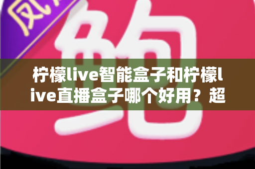 柠檬live智能盒子和柠檬live直播盒子哪个好用？超全对比评测帮你一次选对不踩坑