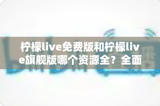 柠檬live免费版和柠檬live旗舰版哪个资源全？全面对比解析帮你选对版本