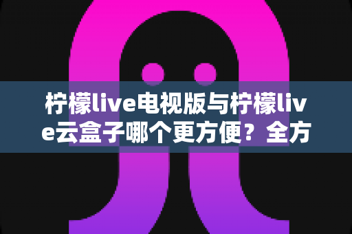 柠檬live电视版与柠檬live云盒子哪个更方便?全方位对比帮你选对观影方案 柠檬live电视版与柠檬live云盒子哪个更方便?全方位对比帮你选对观影方案