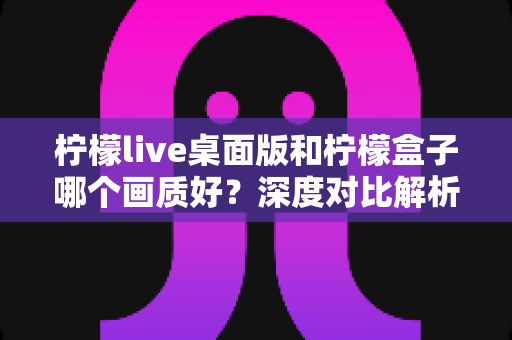 柠檬live桌面版和柠檬盒子哪个画质好?深度对比解析帮你选出高清观影最佳方案 柠檬live桌面版和柠檬盒子哪个画质好?深度对比解析帮你选出高清观影最佳方案