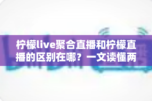柠檬live聚合直播和柠檬直播的区别在哪？一文读懂两类直播应用的核心差异