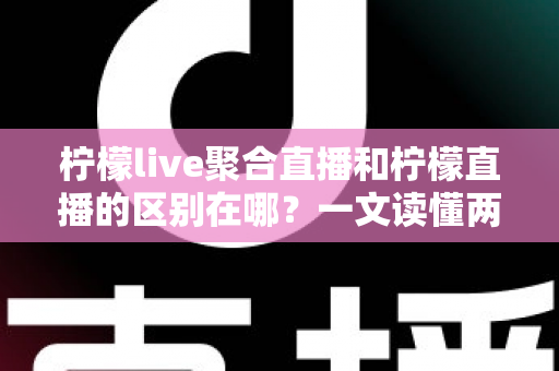 柠檬live聚合直播和柠檬直播的区别在哪？一文读懂两类直播应用的核心差异