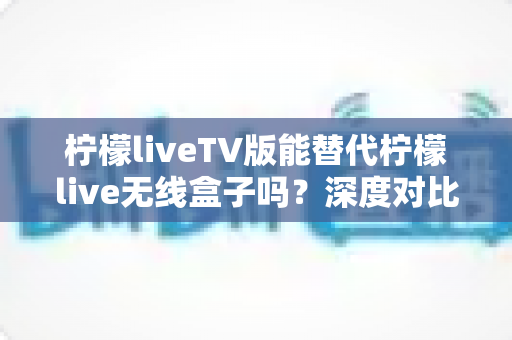 柠檬liveTV版能替代柠檬live无线盒子吗？深度对比分析与选购指南全解析