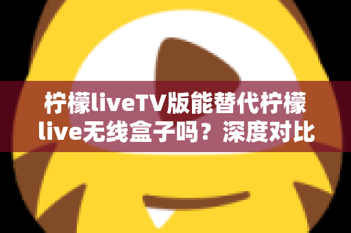 柠檬liveTV版能替代柠檬live无线盒子吗？深度对比分析与选购指南全解析