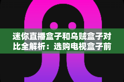 迷你直播盒子和乌贼盒子对比全解析：选购电视盒子前必看的专业指南