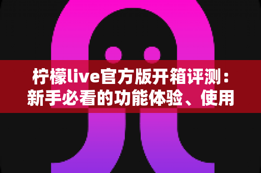 柠檬live官方版开箱评测:新手必看的功能体验、使用感受与避坑指南 柠檬live官方版开箱评测:新手必看的功能体验、使用感受与避坑指南