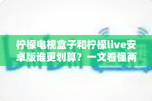 柠檬电视盒子和柠檬live安卓版谁更划算？一文看懂两种方案的真实成本与体验差异