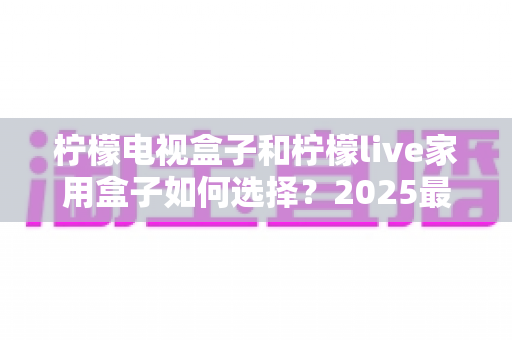 柠檬电视盒子和柠檬live家用盒子如何选择？2025最新选购对比指南，帮你找到最适合的家用观影利器