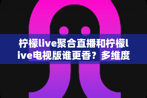 柠檬live聚合直播和柠檬live电视版谁更香?多维度深度对比帮你选对版本 柠檬live聚合直播和柠檬live电视版谁更香?多维度深度对比帮你选对版本