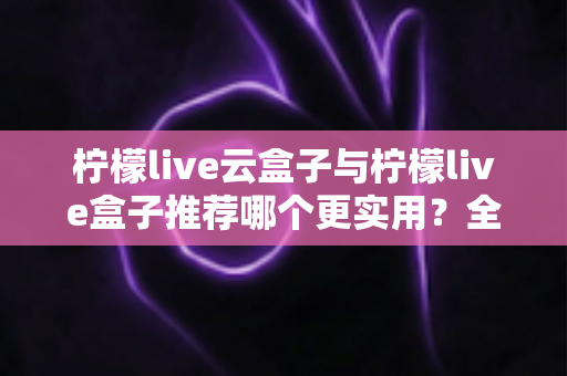 柠檬live云盒子与柠檬live盒子推荐哪个更实用?全面对比帮你做出明智选择 柠檬live云盒子与柠檬live盒子推荐哪个更实用?全面对比帮你做出明智选择