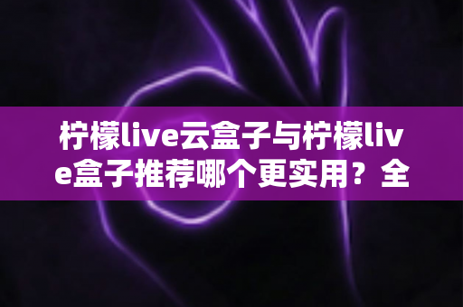柠檬live云盒子与柠檬live盒子推荐哪个更实用?全面对比帮你做出明智选择 柠檬live云盒子与柠檬live盒子推荐哪个更实用?全面对比帮你做出明智选择