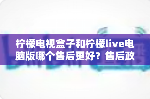 柠檬电视盒子和柠檬live电脑版哪个售后更好？售后政策与使用体验全方位深度对比