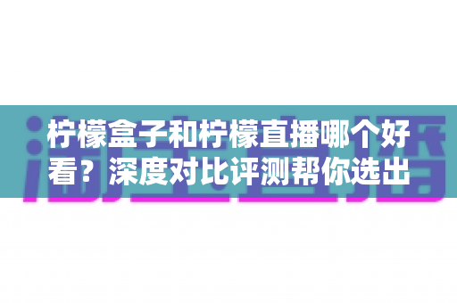 柠檬盒子和柠檬直播哪个好看?深度对比评测帮你选出最适合的娱乐平台 柠檬盒子和柠檬直播哪个好看?深度对比评测帮你选出最适合的娱乐平台