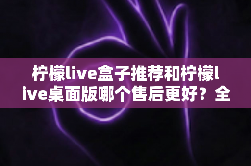 柠檬live盒子推荐和柠檬live桌面版哪个售后更好？全方位售后对比与选购指南