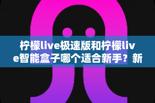 柠檬live极速版和柠檬live智能盒子哪个适合新手?新手入门选购全攻略 柠檬live极速版和柠檬live智能盒子哪个适合新手?新手入门选购全攻略