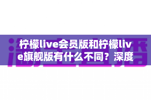 柠檬live会员版和柠檬live旗舰版有什么不同？深度解析两大版本差异，帮你选出最适合自己的选择